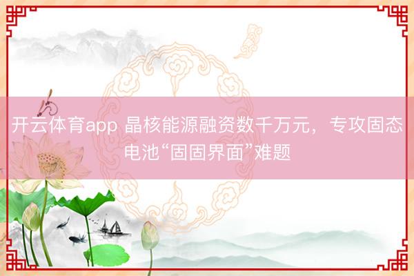 開云體育app 晶核能源融資數(shù)千萬元，專攻固態(tài)電池“固固界面”難題