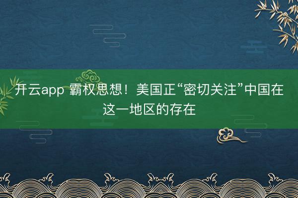 開云app 霸權(quán)思想！美國正“密切關(guān)注”中國在這一地區(qū)的存在