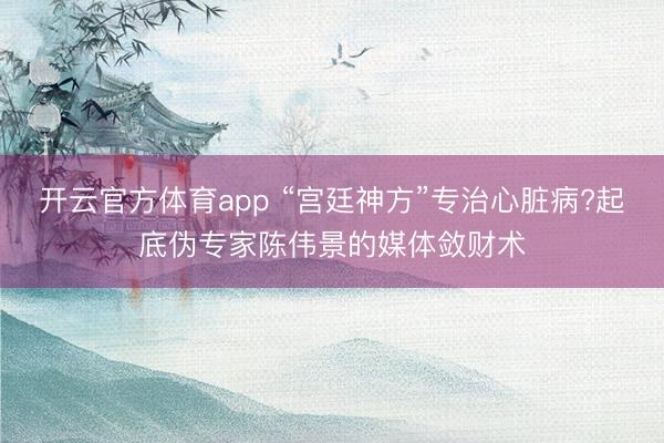 開云官方體育app “宮廷神方”專治心臟病?起底偽專家陳偉景的媒體斂財術
