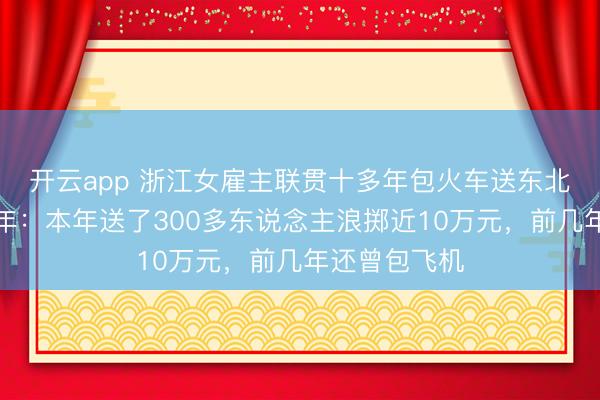 開云app 浙江女雇主聯(lián)貫十多年包火車送東北職工返鄉(xiāng)過年:本年送了300多東說念主浪擲近10萬元,前幾年還曾包飛機