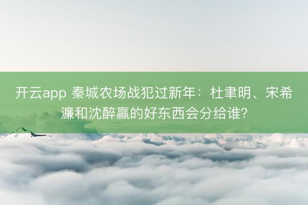 開云app 秦城農(nóng)場(chǎng)戰(zhàn)犯過新年:杜聿明、宋希濂和沈醉贏的好東西會(huì)分給誰?