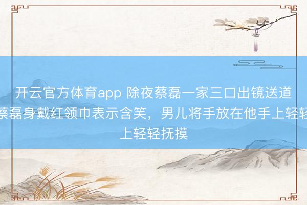 開云官方體育app 除夜蔡磊一家三口出鏡送道賀，蔡磊身戴紅領(lǐng)巾表示含笑，男兒將手放在他手上輕輕撫摸